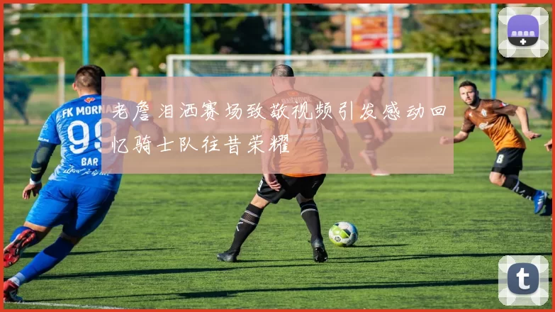 老詹泪洒赛场致敬视频引发感动回忆骑士队往昔荣耀