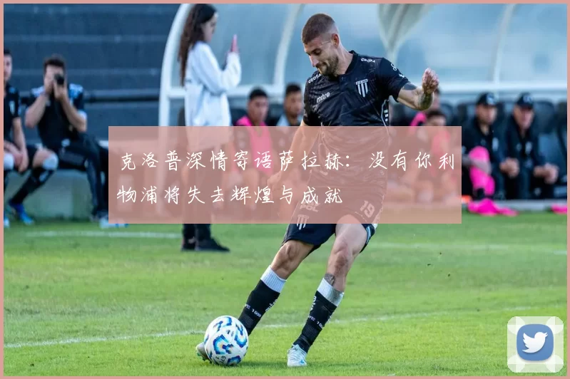克洛普深情寄语萨拉赫：没有你利物浦将失去辉煌与成就