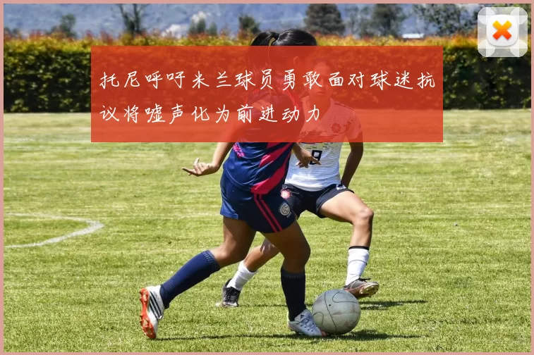 托尼呼吁米兰球员勇敢面对球迷抗议将嘘声化为前进动力