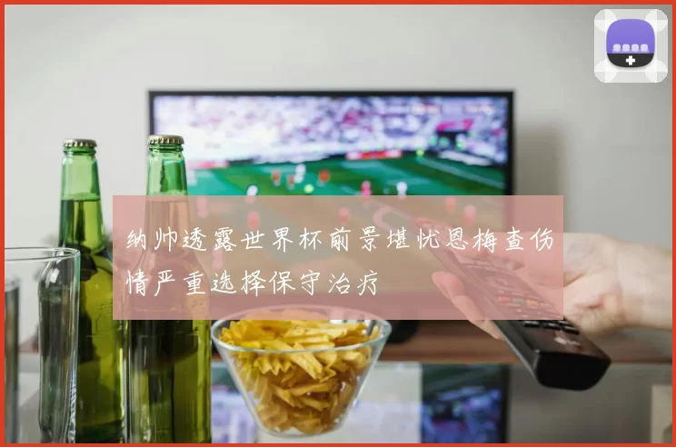 纳帅透露世界杯前景堪忧恩梅查伤情严重选择保守治疗