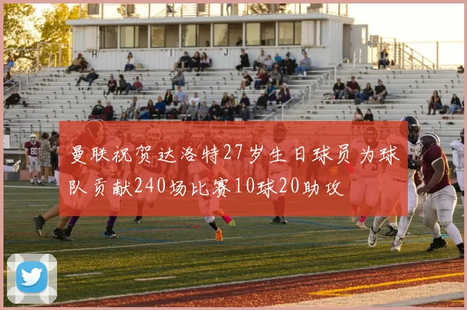 曼联祝贺达洛特27岁生日球员为球队贡献240场比赛10球20助攻