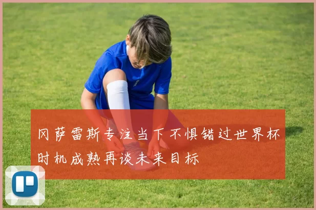 冈萨雷斯专注当下不惧错过世界杯时机成熟再谈未来目标