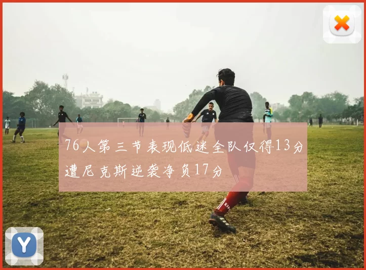 76人第三节表现低迷全队仅得13分遭尼克斯逆袭净负17分