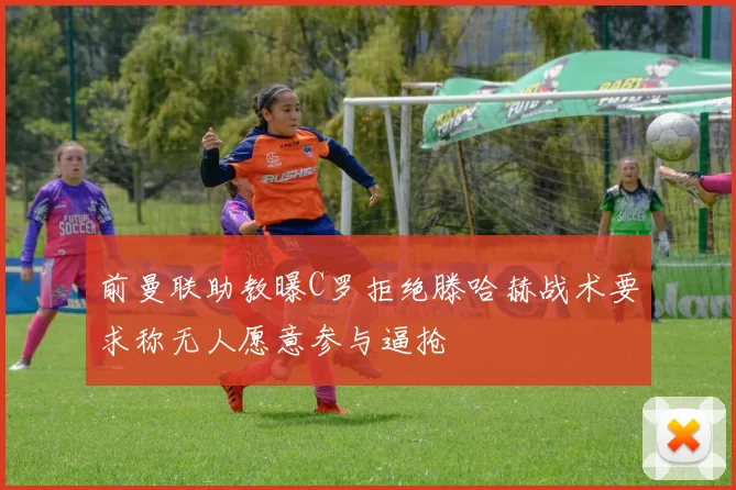 前曼联助教曝C罗拒绝滕哈赫战术要求称无人愿意参与逼抢