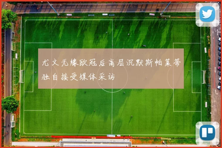 尤文无缘欧冠后高层沉默斯帕莱蒂独自接受媒体采访