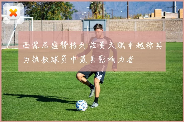 西蒙尼盛赞格列兹曼天赋卓越称其为执教球员中最具影响力者