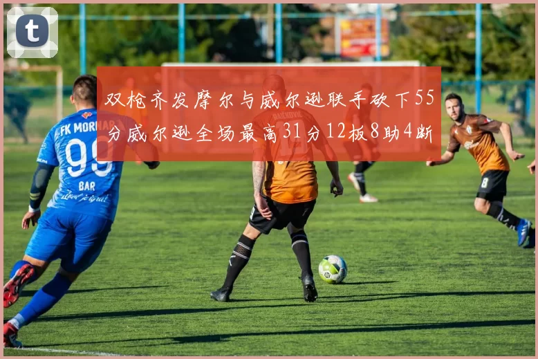 双枪齐发摩尔与威尔逊联手砍下55分威尔逊全场最高31分12板8助4断2帽表现惊艳