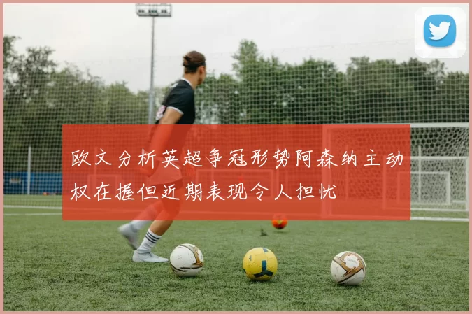 欧文分析英超争冠形势阿森纳主动权在握但近期表现令人担忧