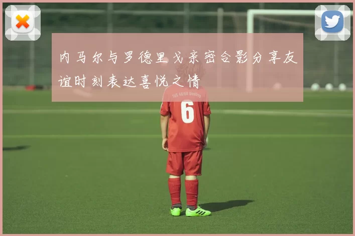 内马尔与罗德里戈亲密合影分享友谊时刻表达喜悦之情