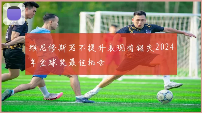 维尼修斯若不提升表现将错失2024年金球奖最佳机会