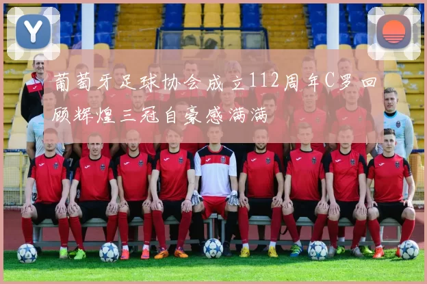 葡萄牙足球协会成立112周年C罗回顾辉煌三冠自豪感满满