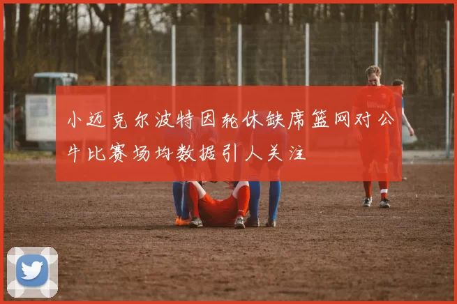 小迈克尔波特因轮休缺席篮网对公牛比赛场均数据引人关注