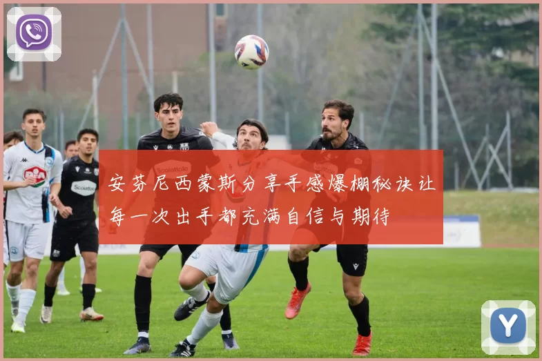 安芬尼西蒙斯分享手感爆棚秘诀让每一次出手都充满自信与期待