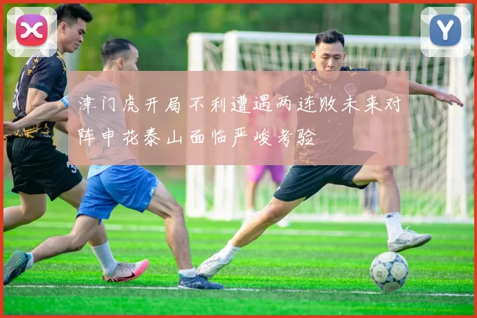 津门虎开局不利遭遇两连败未来对阵申花泰山面临严峻考验