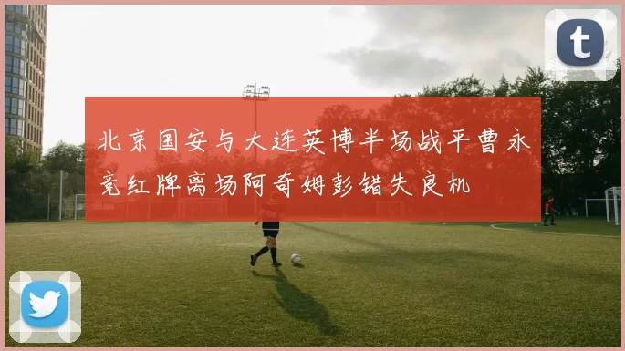 北京国安与大连英博半场战平曹永竞红牌离场阿奇姆彭错失良机