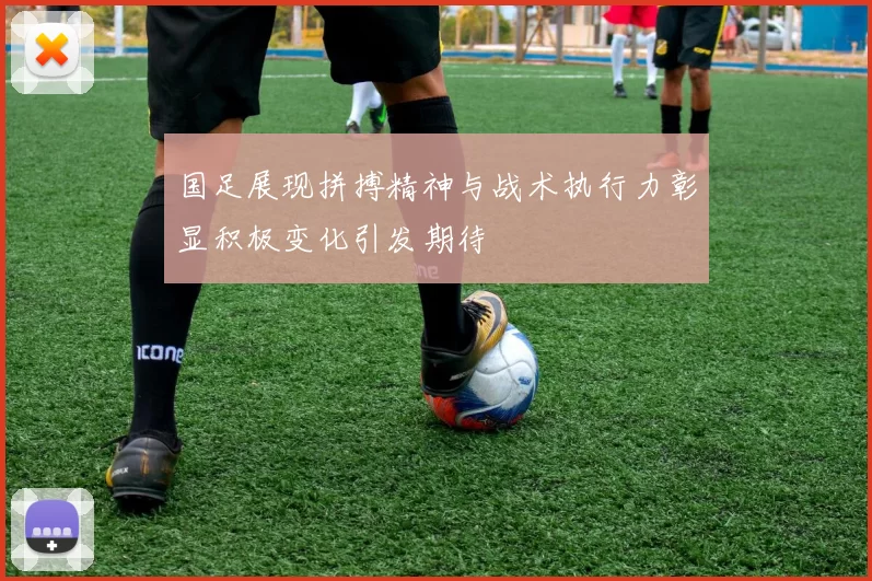 国足展现拼搏精神与战术执行力彰显积极变化引发期待