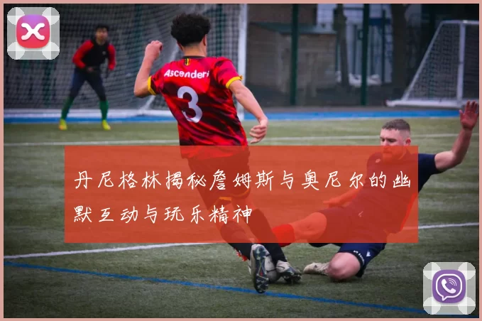丹尼格林揭秘詹姆斯与奥尼尔的幽默互动与玩乐精神