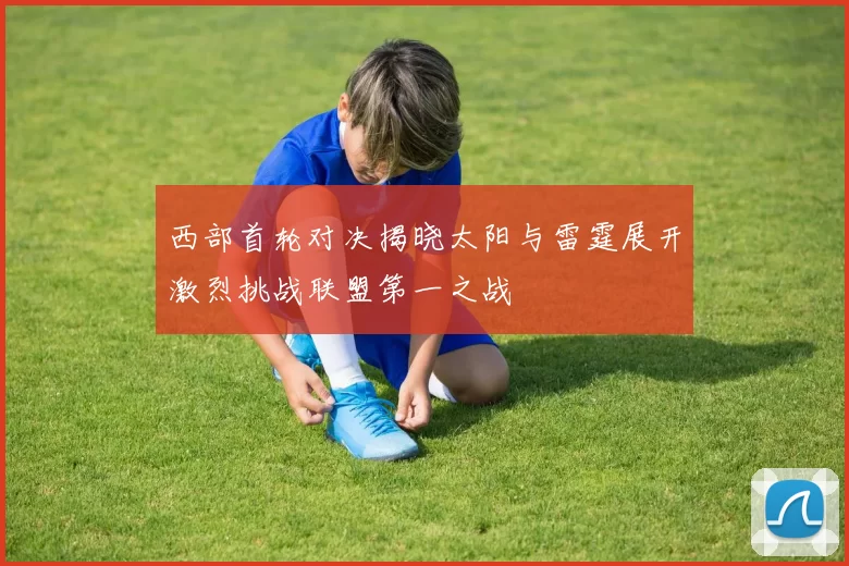 西部首轮对决揭晓太阳与雷霆展开激烈挑战联盟第一之战