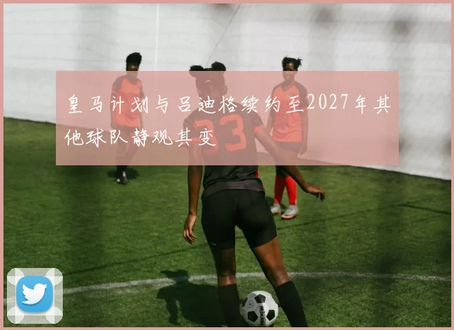 皇马计划与吕迪格续约至2027年其他球队静观其变