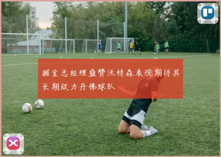 掘金总经理盛赞沃特森表现期待其长期效力丹佛球队