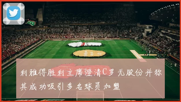利雅得胜利主席澄清C罗无股份并称其成功吸引多名球员加盟