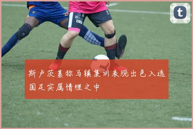 斯卢茨基称马镇集训表现出色入选国足实属情理之中