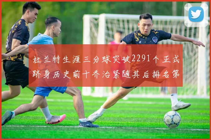杜兰特生涯三分球突破2291个正式跻身历史前十乔治紧随其后排名第九