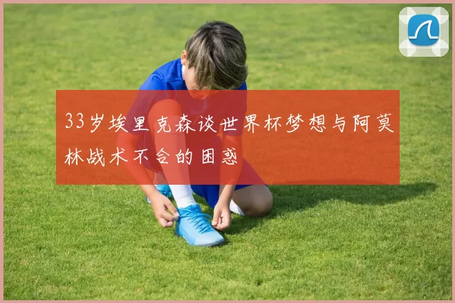 33岁埃里克森谈世界杯梦想与阿莫林战术不合的困惑